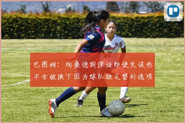巴图姆：向桑德斯保证即使失误也不会被换下因为球队缺乏替补选项