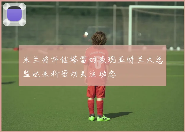 米兰将评估塔雷的表现亚特兰大总监达米科密切关注动态
