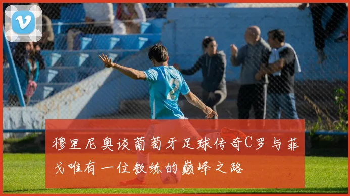 穆里尼奥谈葡萄牙足球传奇C罗与菲戈唯有一位教练的巅峰之路
