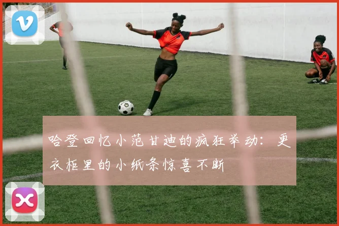 哈登回忆小范甘迪的疯狂举动：更衣柜里的小纸条惊喜不断
