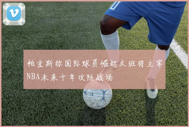 帕金斯称国际球员崛起文班将主宰NBA未来十年攻防战场