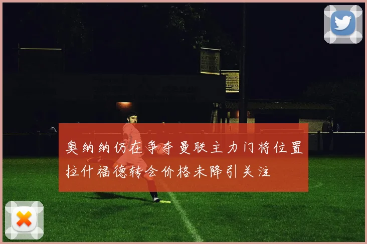 奥纳纳仍在争夺曼联主力门将位置拉什福德转会价格未降引关注