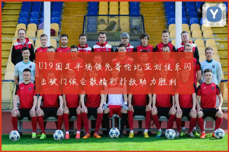 U19国足半场领先哥伦比亚刘佳乐闪击破门依合散精彩扑救助力胜利