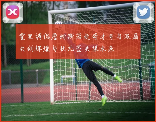 霍里调侃詹姆斯若赴奇才可与浓眉共创辉煌与状元签共谋未来