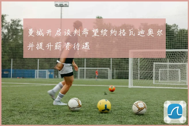 曼城开启谈判希望续约格瓦迪奥尔并提升薪资待遇