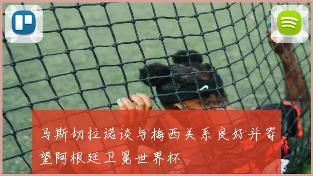 马斯切拉诺谈与梅西关系良好并寄望阿根廷卫冕世界杯