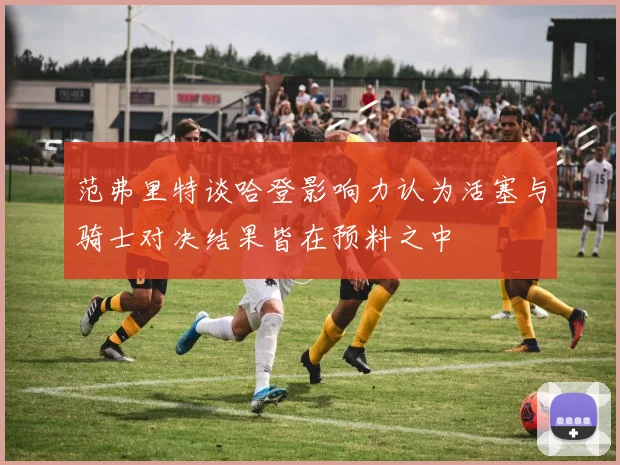 范弗里特谈哈登影响力认为活塞与骑士对决结果皆在预料之中
