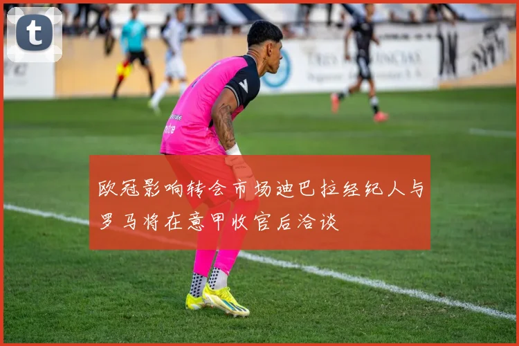 欧冠影响转会市场迪巴拉经纪人与罗马将在意甲收官后洽谈