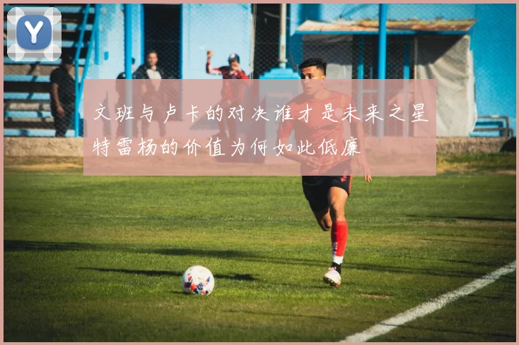 文班与卢卡的对决谁才是未来之星特雷杨的价值为何如此低廉