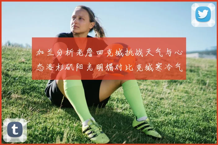 加兰分析老詹回克城挑战天气与心态洛杉矶阳光明媚对比克城寒冷气候