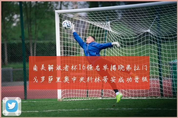 南美解放者杯16强名单揭晓弗拉门戈罗萨里奥中央科林蒂安成功晋级