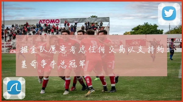 掘金队愿意考虑任何交易以支持约基奇争夺总冠军
